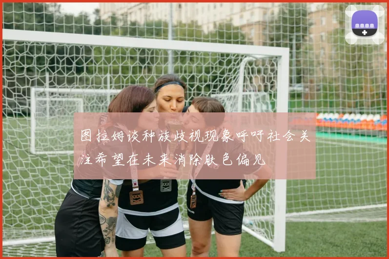 图拉姆谈种族歧视现象呼吁社会关注希望在未来消除肤色偏见