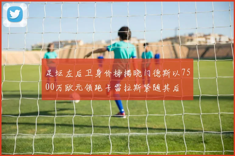 足坛左后卫身价榜揭晓门德斯以7500万欧元领跑卡雷拉斯紧随其后
