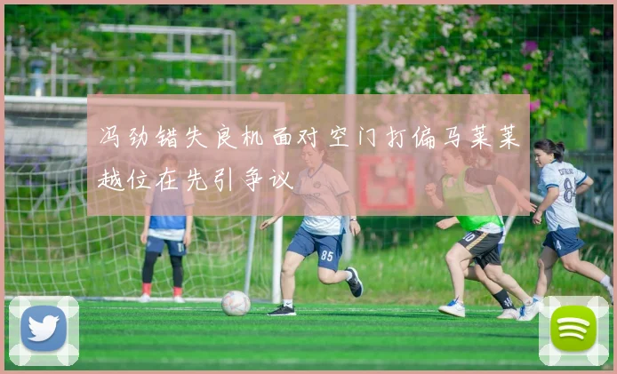 冯劲错失良机面对空门打偏马莱莱越位在先引争议
