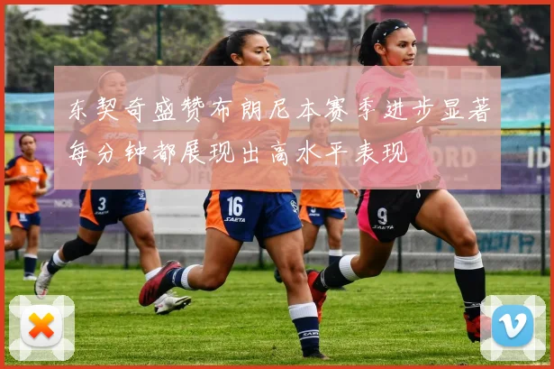 东契奇盛赞布朗尼本赛季进步显著每分钟都展现出高水平表现