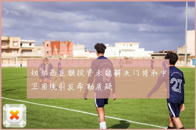 切尔西巨额投资未能解决门将和中卫困境引发希勒质疑