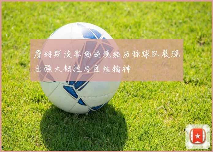 詹姆斯谈客场逆境经历称球队展现出强大韧性与团结精神