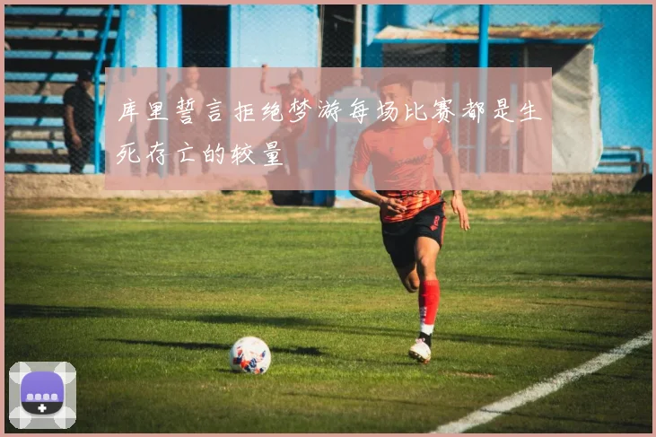 库里誓言拒绝梦游每场比赛都是生死存亡的较量