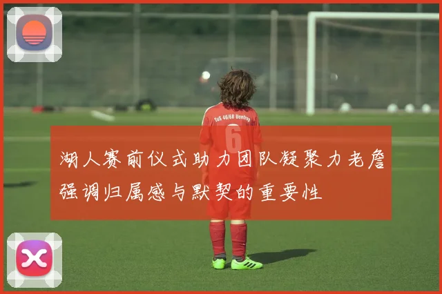 湖人赛前仪式助力团队凝聚力老詹强调归属感与默契的重要性