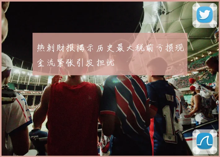 热刺财报揭示历史最大税前亏损现金流紧张引发担忧