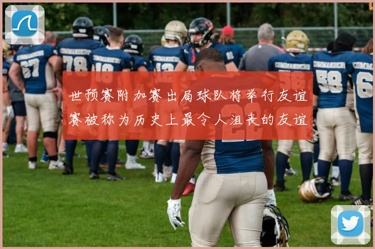 世预赛附加赛出局球队将举行友谊赛被称为历史上最令人沮丧的友谊赛