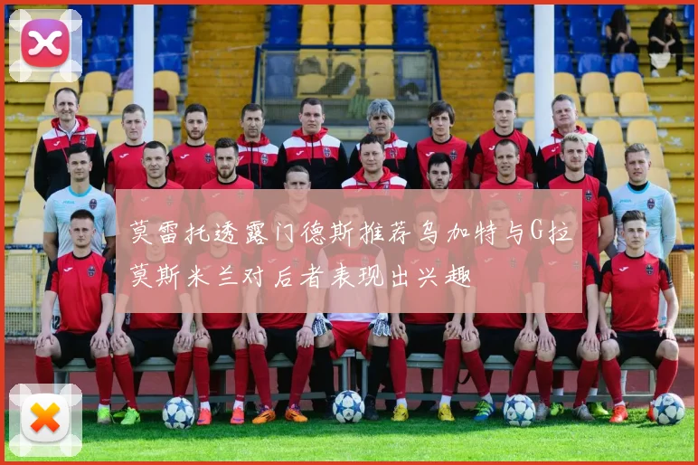 莫雷托透露门德斯推荐乌加特与G拉莫斯米兰对后者表现出兴趣