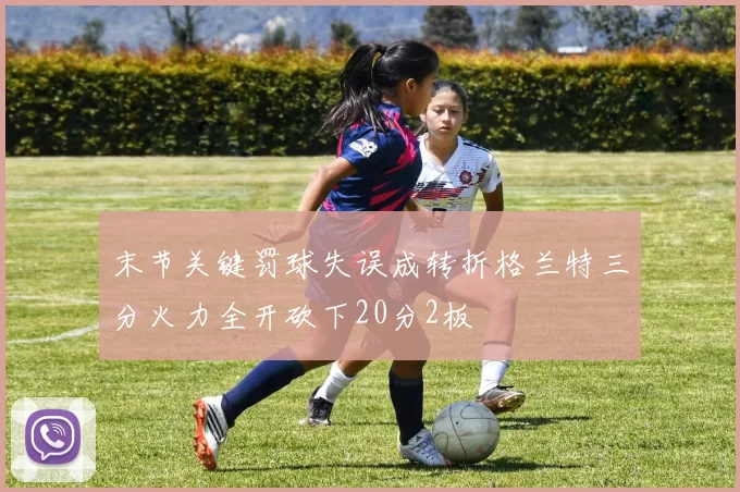 末节关键罚球失误成转折格兰特三分火力全开砍下20分2板