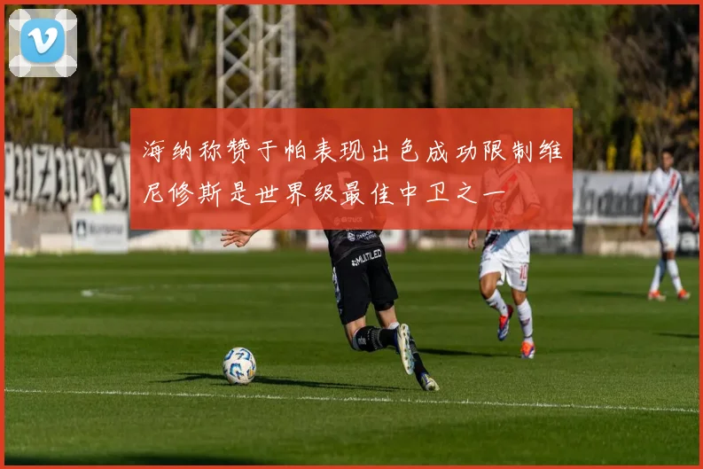 海纳称赞于帕表现出色成功限制维尼修斯是世界级最佳中卫之一