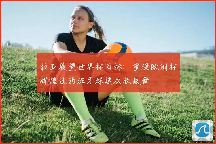 拉亚展望世界杯目标：重现欧洲杯辉煌让西班牙球迷欢欣鼓舞