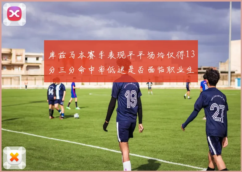 库兹马本赛季表现平平场均仅得13分三分命中率低迷是否面临职业生涯低谷