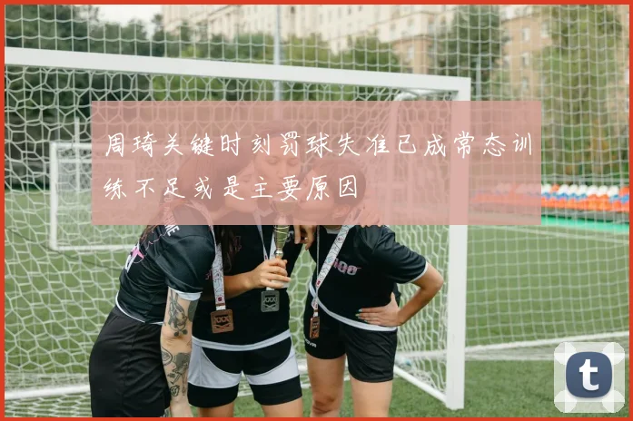周琦关键时刻罚球失准已成常态训练不足或是主要原因