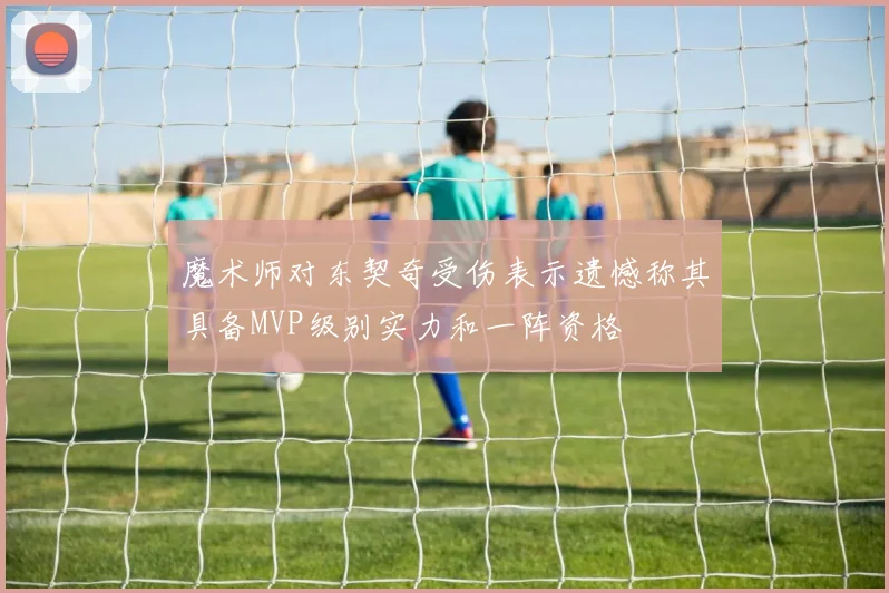 魔术师对东契奇受伤表示遗憾称其具备MVP级别实力和一阵资格
