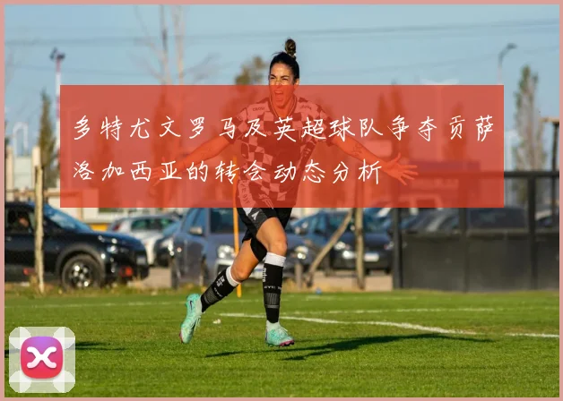 多特尤文罗马及英超球队争夺贡萨洛加西亚的转会动态分析