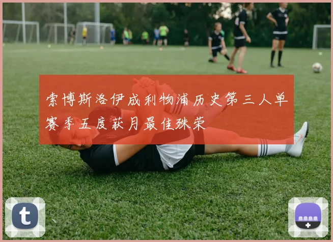 索博斯洛伊成利物浦历史第三人单赛季五度获月最佳殊荣